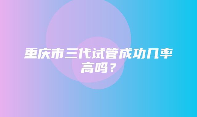 重庆市三代试管成功几率高吗？