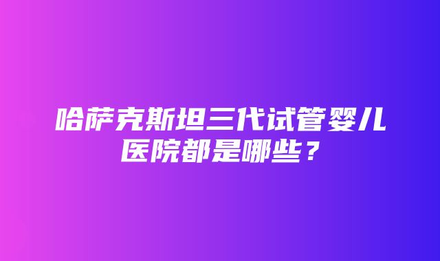 哈萨克斯坦三代试管婴儿医院都是哪些？