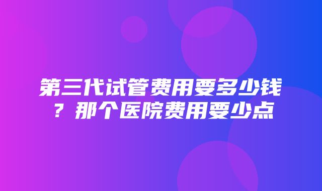 第三代试管费用要多少钱？那个医院费用要少点