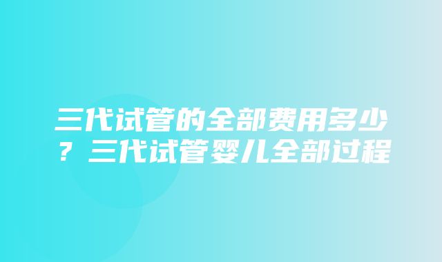 三代试管的全部费用多少？三代试管婴儿全部过程