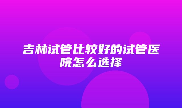 吉林试管比较好的试管医院怎么选择