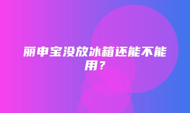 丽申宝没放冰箱还能不能用？