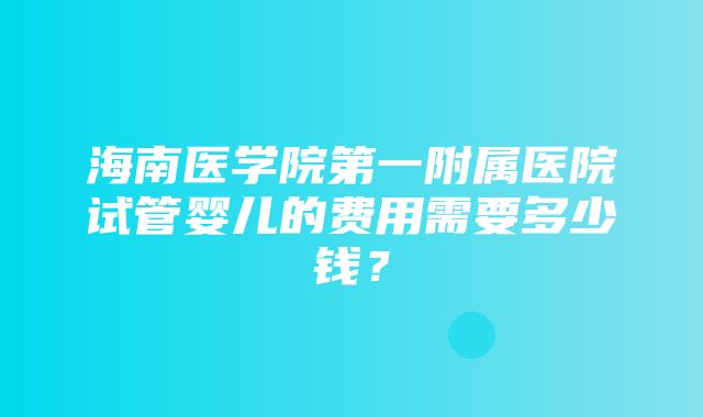 海南医学院第一附属医院试管婴儿的费用需要多少钱？