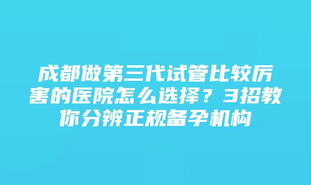 成都做第三代试管比较厉害的医院怎么选择？3招教你分辨正规备孕机构