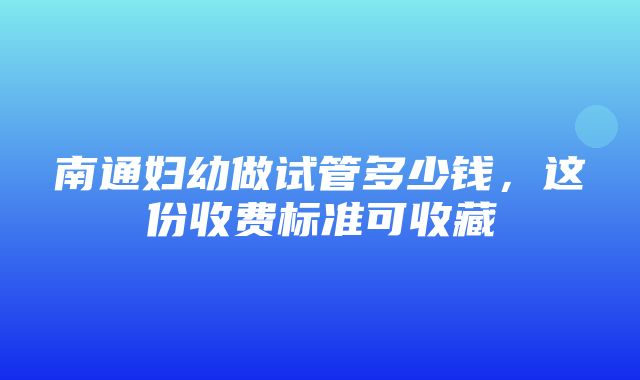 南通妇幼做试管多少钱，这份收费标准可收藏