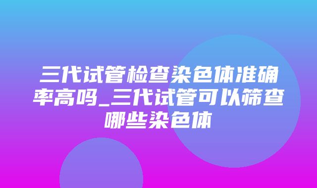 三代试管检查染色体准确率高吗_三代试管可以筛查哪些染色体