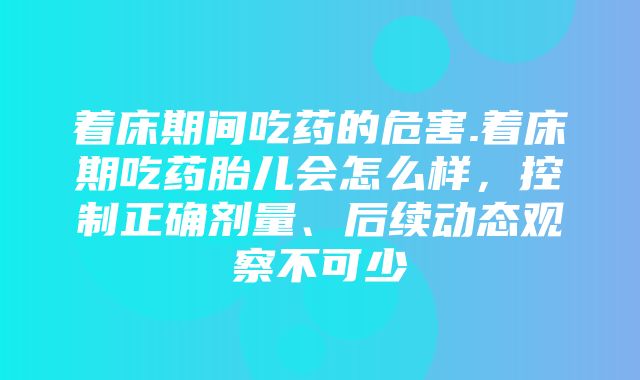 着床期间吃药的危害.着床期吃药胎儿会怎么样，控制正确剂量、后续动态观察不可少