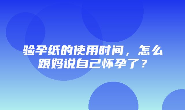 验孕纸的使用时间，怎么跟妈说自己怀孕了？