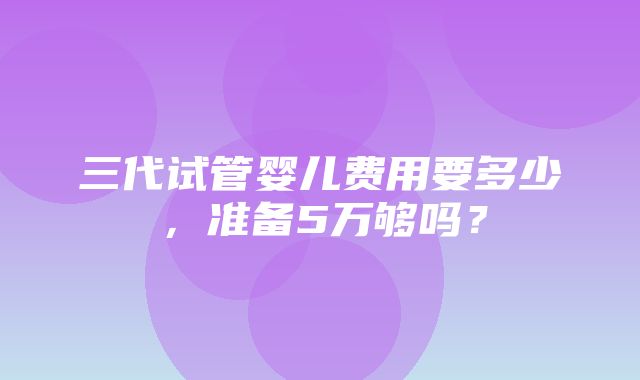 三代试管婴儿费用要多少，准备5万够吗？