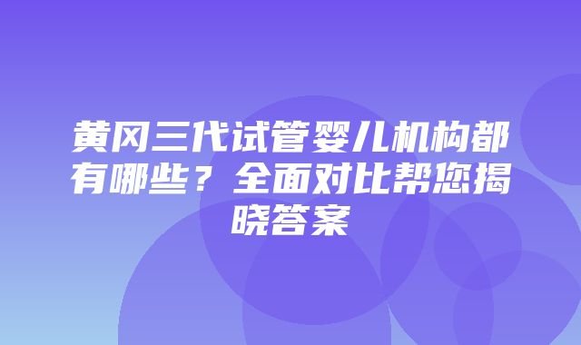 黄冈三代试管婴儿机构都有哪些？全面对比帮您揭晓答案