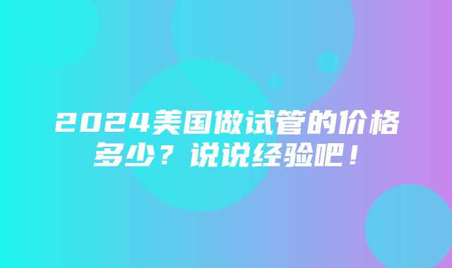 2024美国做试管的价格多少？说说经验吧！