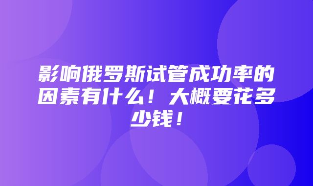 影响俄罗斯试管成功率的因素有什么！大概要花多少钱！