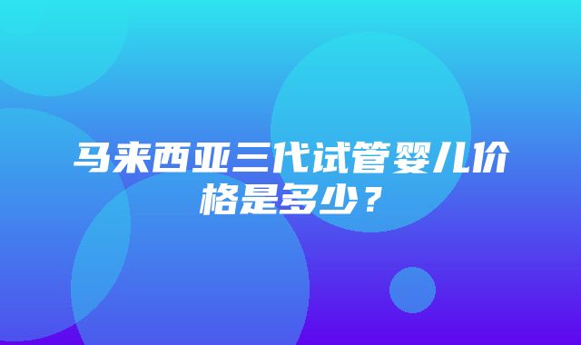 马来西亚三代试管婴儿价格是多少？