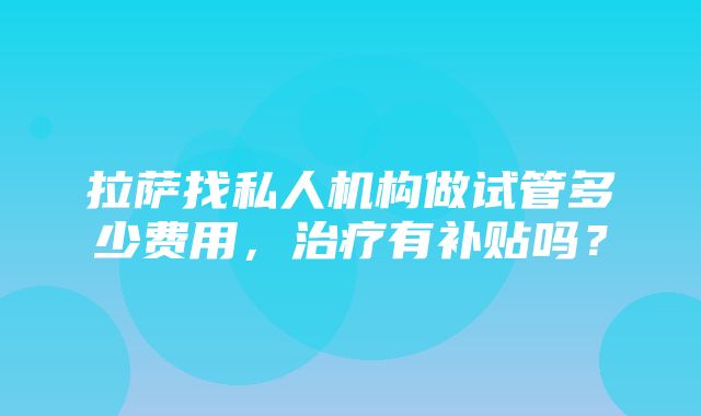 拉萨找私人机构做试管多少费用，治疗有补贴吗？