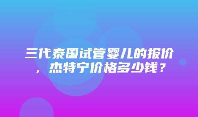 三代泰国试管婴儿的报价，杰特宁价格多少钱？