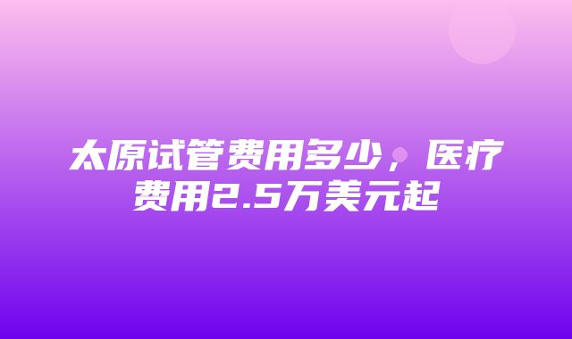 太原试管费用多少，医疗费用2.5万美元起