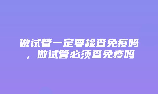 做试管一定要检查免疫吗，做试管必须查免疫吗