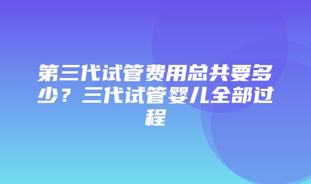 第三代试管费用总共要多少？三代试管婴儿全部过程