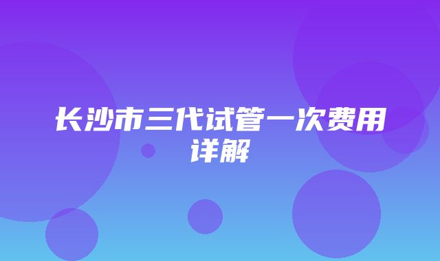 长沙市三代试管一次费用详解