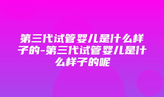 第三代试管婴儿是什么样子的-第三代试管婴儿是什么样子的呢