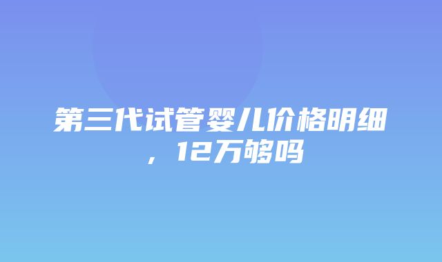 第三代试管婴儿价格明细，12万够吗