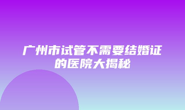 广州市试管不需要结婚证的医院大揭秘