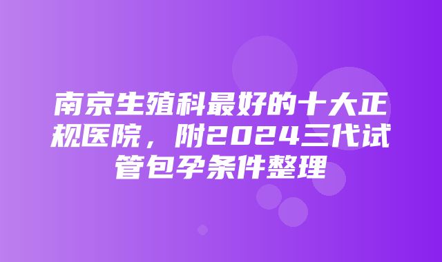 南京生殖科最好的十大正规医院，附2024三代试管包孕条件整理