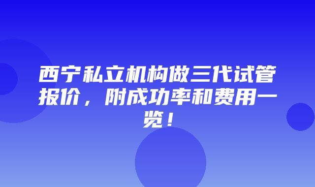 西宁私立机构做三代试管报价，附成功率和费用一览！