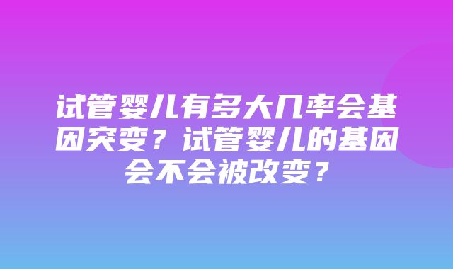 试管婴儿有多大几率会基因突变？试管婴儿的基因会不会被改变？