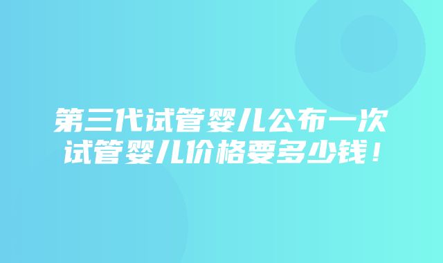 第三代试管婴儿公布一次试管婴儿价格要多少钱！