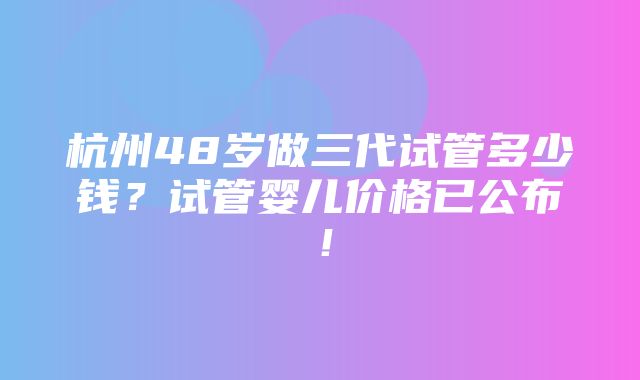 杭州48岁做三代试管多少钱？试管婴儿价格已公布！