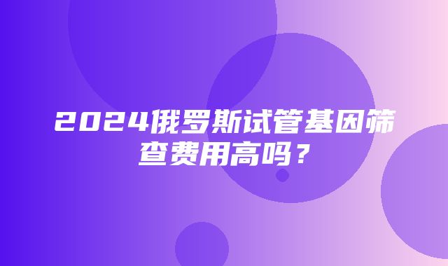 2024俄罗斯试管基因筛查费用高吗？