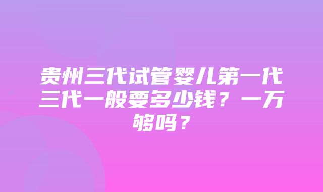 贵州三代试管婴儿第一代三代一般要多少钱？一万够吗？