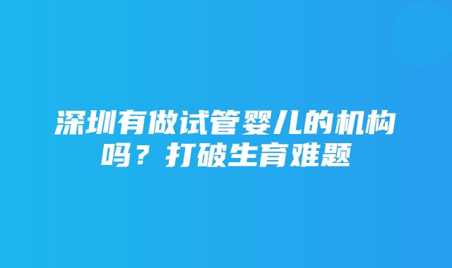 深圳有做试管婴儿的机构吗？打破生育难题