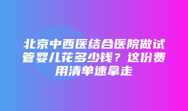 北京中西医结合医院做试管婴儿花多少钱？这份费用清单速拿走