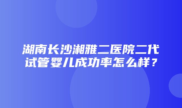 湖南长沙湘雅二医院二代试管婴儿成功率怎么样？