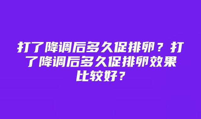 打了降调后多久促排卵？打了降调后多久促排卵效果比较好？