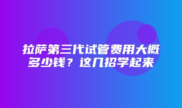 拉萨第三代试管费用大概多少钱？这几招学起来