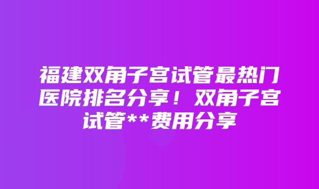 福建双角子宫试管最热门医院排名分享！双角子宫试管**费用分享