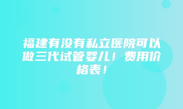 福建有没有私立医院可以做三代试管婴儿！费用价格表！