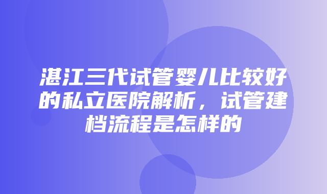 湛江三代试管婴儿比较好的私立医院解析，试管建档流程是怎样的