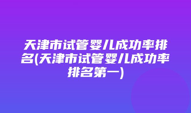 天津市试管婴儿成功率排名(天津市试管婴儿成功率排名第一)