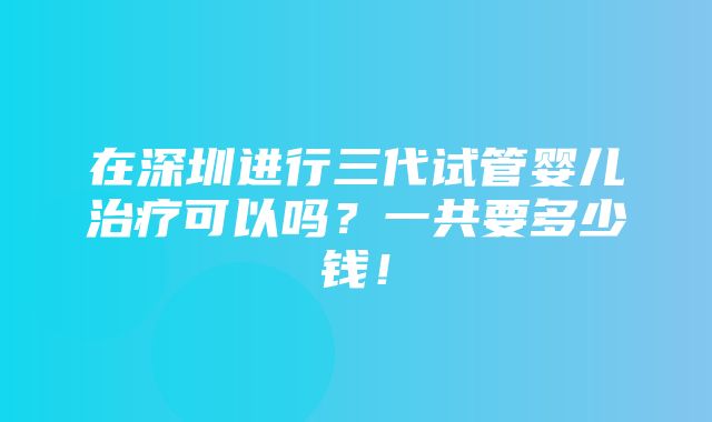 在深圳进行三代试管婴儿治疗可以吗？一共要多少钱！