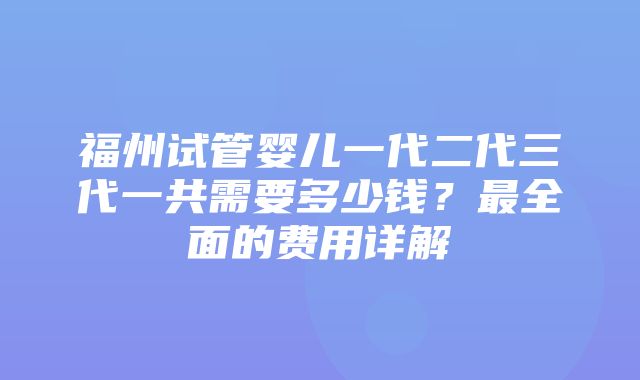 福州试管婴儿一代二代三代一共需要多少钱？最全面的费用详解