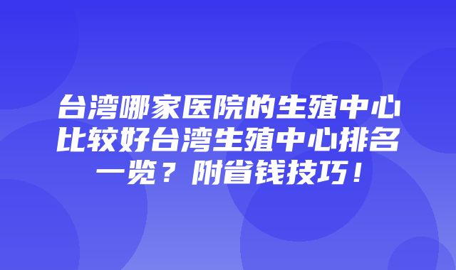 台湾哪家医院的生殖中心比较好台湾生殖中心排名一览？附省钱技巧！