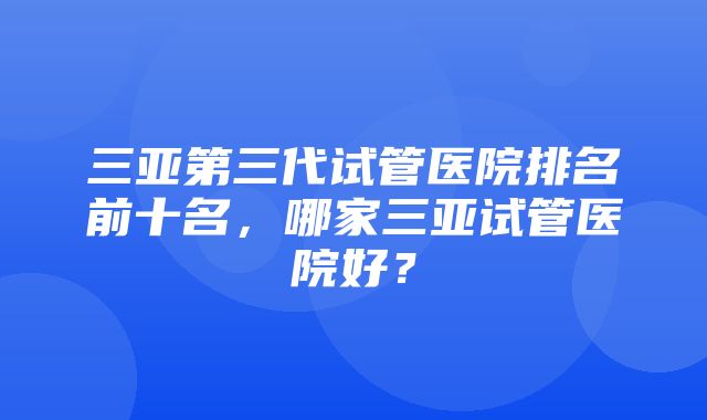 三亚第三代试管医院排名前十名，哪家三亚试管医院好？