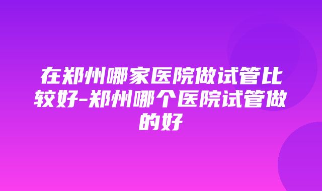 在郑州哪家医院做试管比较好-郑州哪个医院试管做的好