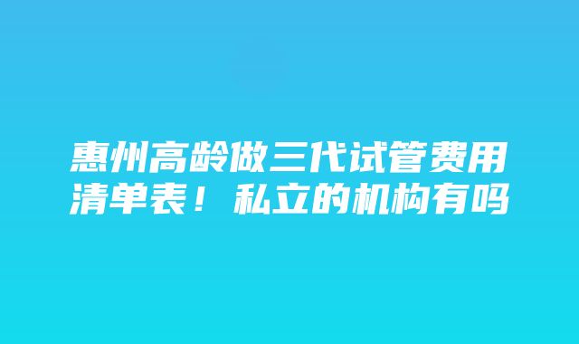 惠州高龄做三代试管费用清单表！私立的机构有吗