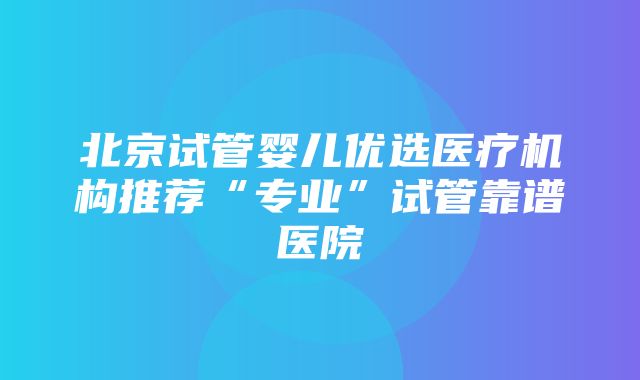 北京试管婴儿优选医疗机构推荐“专业”试管靠谱医院