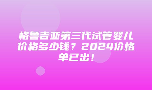 格鲁吉亚第三代试管婴儿价格多少钱？2024价格单已出！